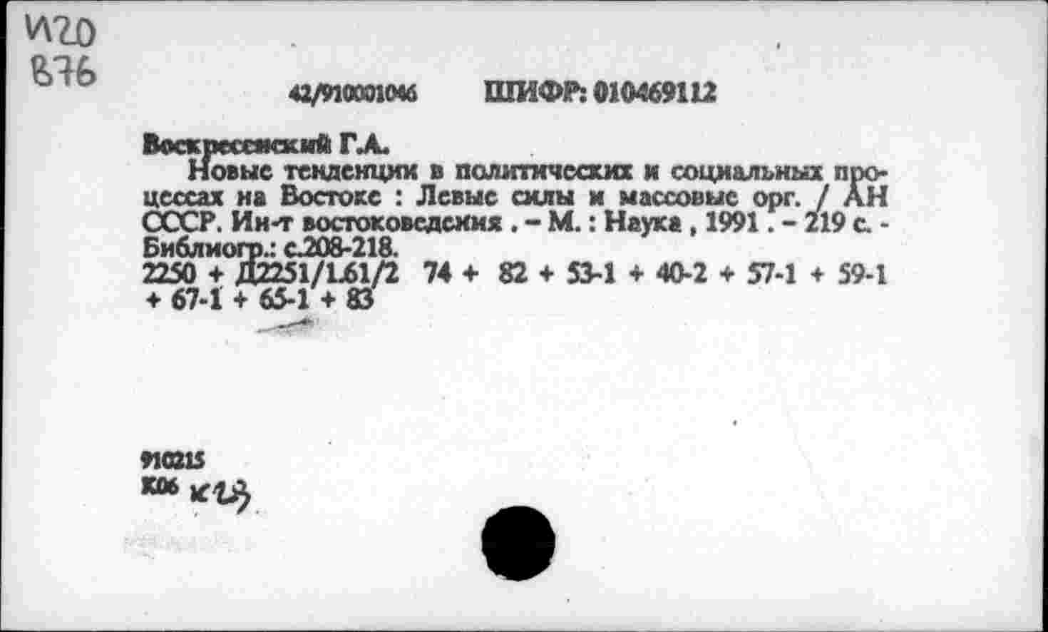 ﻿'лго
42/9100010« ШИФР: 010469112
Воскресаккий ГА.
Новые тенденции в политических и социальных процессах на Востоке : Левые силы и массовые орг. / АН СССР. Ин-т востоковедения . - М.: Наука, 1991. - 219 с. -Библиогр.: с.208-218.
2250 + Д2251/Ш/2 74 + 82 + 53-1 + 40-2 + 57-1 ♦ 59-1 ♦ 67-1 + 65-1 + 83
яаи К06